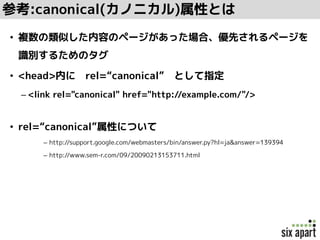 参考:canonical(カノニカル)属性とは
• 複数の類似した内容のページがあった場合、優先されるページを
識別するためのタグ
• <head>内に rel=“canonical” として指定
– <link rel="canonical" href="http://example.com/"/>
• rel=“canonical”属性について
– http://support.google.com/webmasters/bin/answer.py?hl=ja&answer=139394
– http://www.sem-r.com/09/20090213153711.html
 