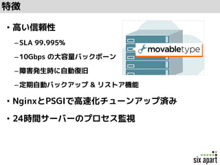 特徴
• 高い信頼性
–SLA 99.995%
–10Gbps の大容量バックボーン
–障害発生時に自動復旧
–定期自動バックアップ & リストア機能
• NginxとPSGIで高速化チューンアップ済み
• 24時間サーバーのプロセス監視
 