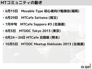 • 6月15日 Movable Type 初心者向け勉強会(福岡)
• 6月29日 MTCafe Saitama (埼玉)
• 7月中旬 MTCafe Sapporo #3 (北海道)
• 8月3日 MTDDC Tokyo 2013 (東京)
• 8月24－26日 MTCafe 合宿版 (熊本)
• 10月5日 MTDDC Meetup Hokkaido 2013 (北海道)
MTコミュニティの動き
 