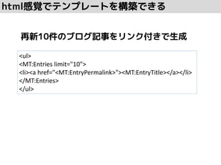 html感覚でテンプレートを構築できる
<ul>
<MT:Entries limit="10">
<li><a href="<MT:EntryPermalink>"><MT:EntryTitle></a></li>
</MT:Entries>
</ul>
再新10件のブログ記事をリンク付きで生成
 