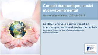 La RSE : une voie pour la transition
économique, sociale et environnementale
Au nom de la section des affaires européennes
et internationales
Conseil économique, social
et environnemental
Assemblée plénière – 26 juin 2013
 