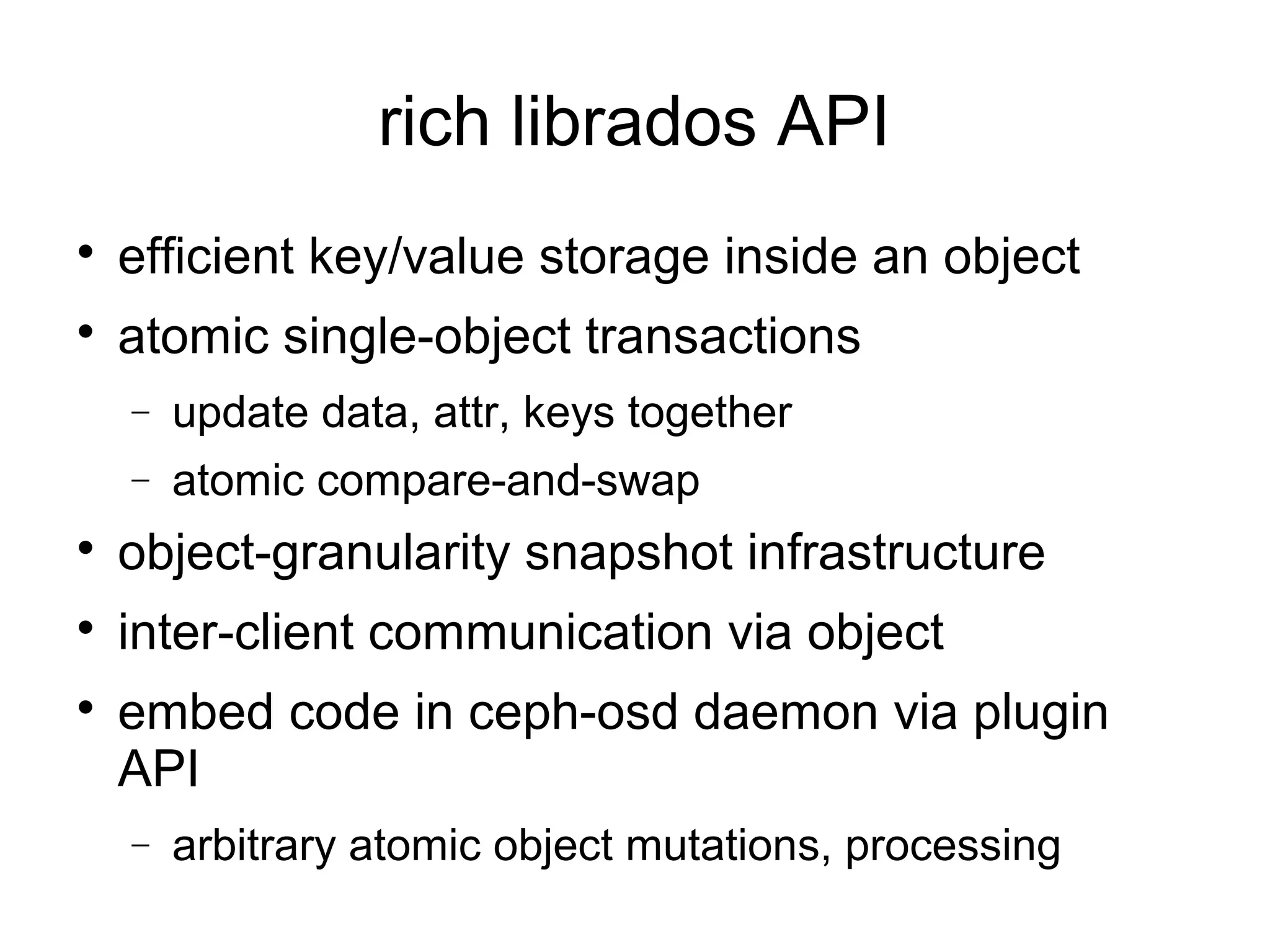 
efficient key/value storage inside an object

atomic single-object transactions
− update data, attr, keys together
− atomic compare-and-swap

object-granularity snapshot infrastructure

inter-client communication via object

embed code in ceph-osd daemon via plugin
API
− arbitrary atomic object mutations, processing
rich librados API
 