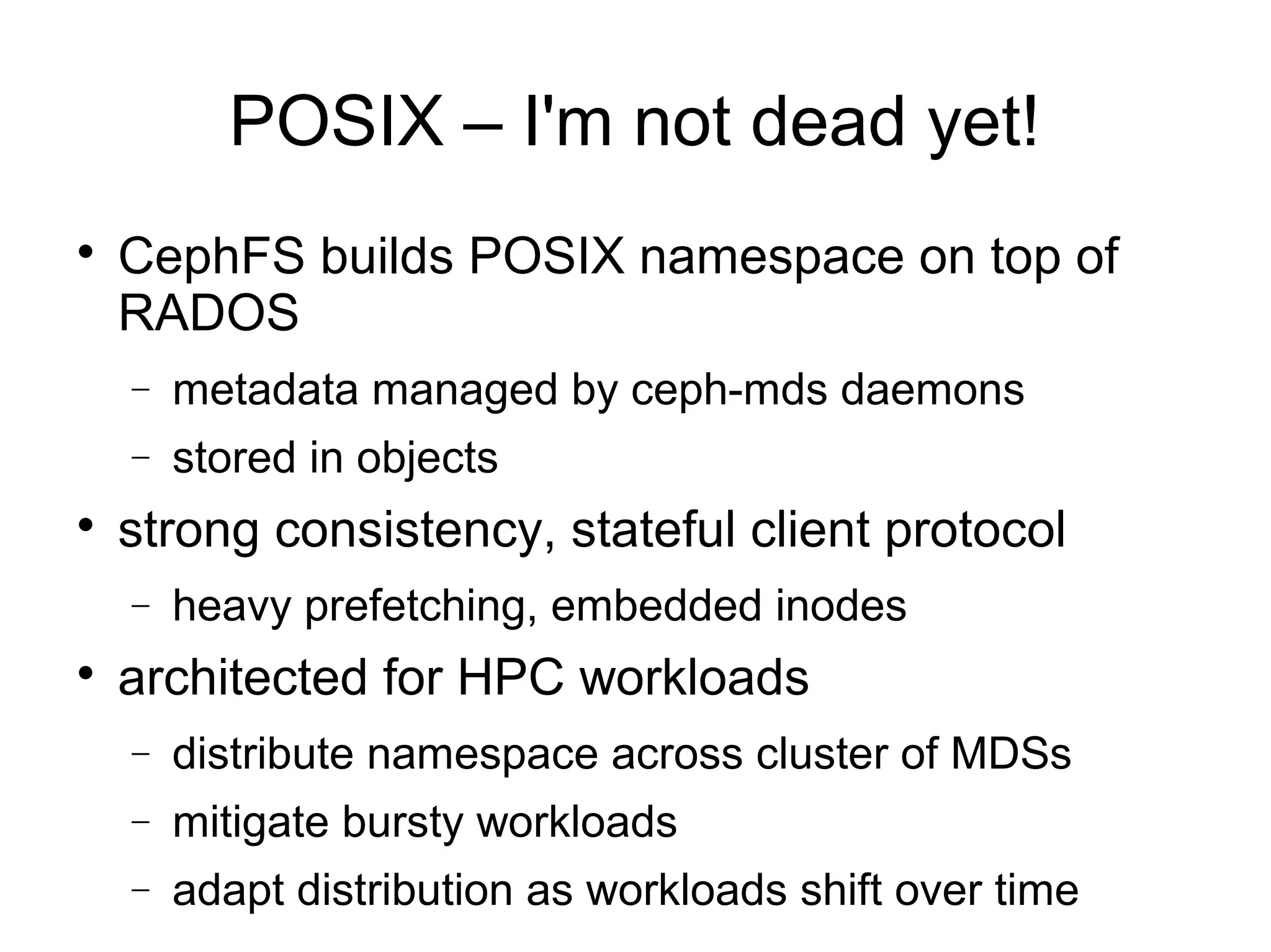 POSIX – I'm not dead yet!

CephFS builds POSIX namespace on top of
RADOS
− metadata managed by ceph-mds daemons
− stored in objects

strong consistency, stateful client protocol
− heavy prefetching, embedded inodes

architected for HPC workloads
− distribute namespace across cluster of MDSs
− mitigate bursty workloads
− adapt distribution as workloads shift over time
 