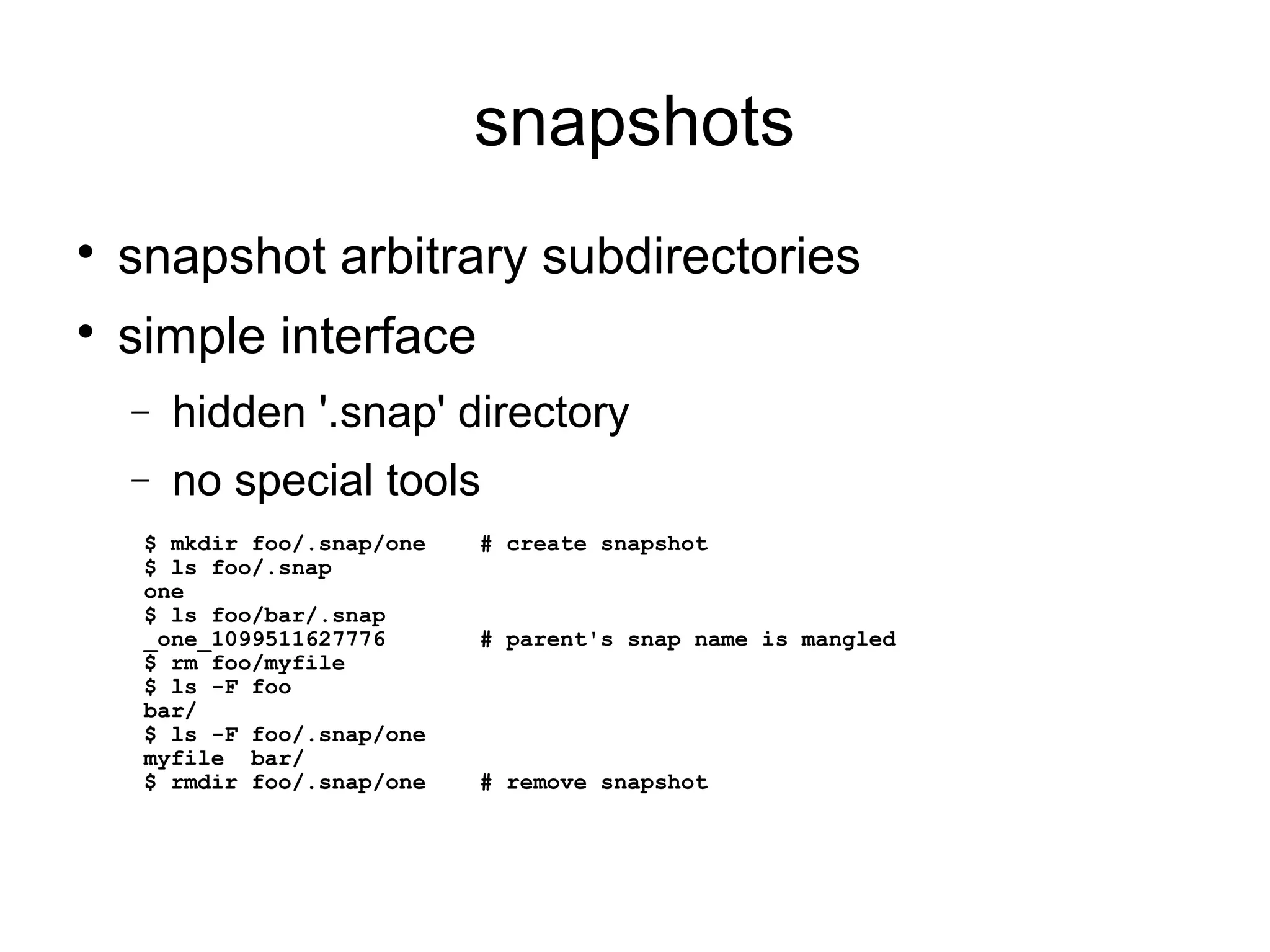 snapshots

snapshot arbitrary subdirectories

simple interface
− hidden '.snap' directory
− no special tools
$ mkdir foo/.snap/one # create snapshot
$ ls foo/.snap
one
$ ls foo/bar/.snap
_one_1099511627776 # parent's snap name is mangled
$ rm foo/myfile
$ ls -F foo
bar/
$ ls -F foo/.snap/one
myfile bar/
$ rmdir foo/.snap/one # remove snapshot
 