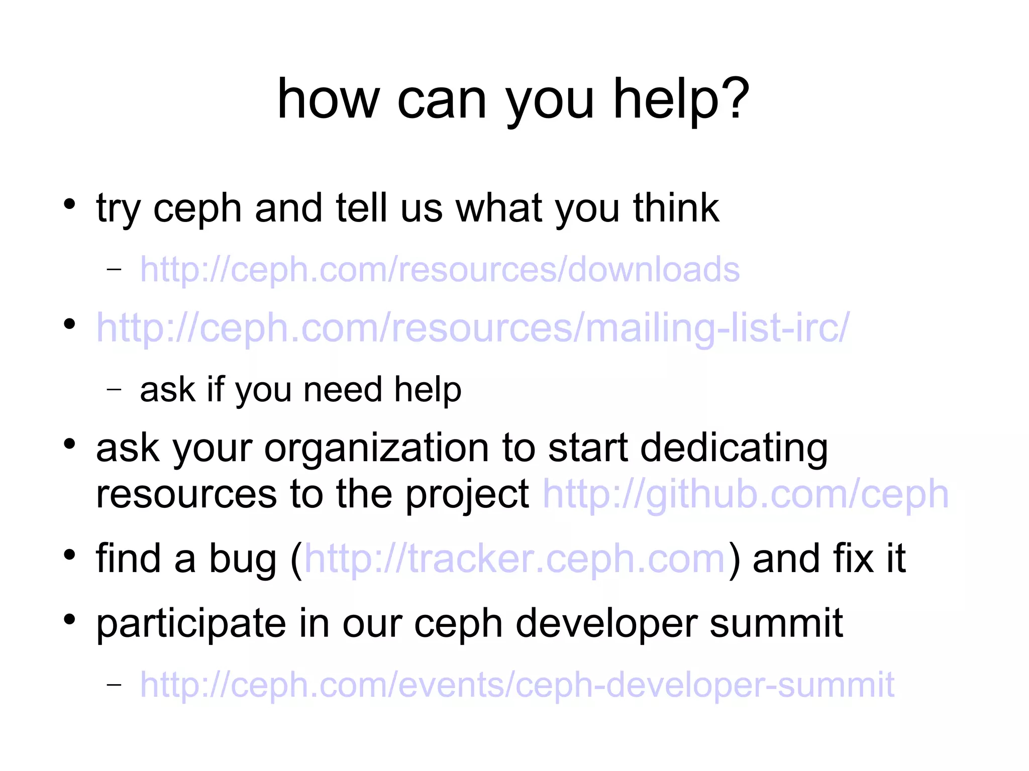 how can you help?

try ceph and tell us what you think
− http://ceph.com/resources/downloads

http://ceph.com/resources/mailing-list-irc/
− ask if you need help

ask your organization to start dedicating
resources to the project http://github.com/ceph

find a bug (http://tracker.ceph.com) and fix it

participate in our ceph developer summit
− http://ceph.com/events/ceph-developer-summit
 