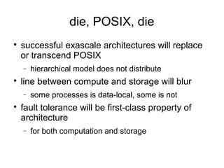 die, POSIX, die

successful exascale architectures will replace
or transcend POSIX
− hierarchical model does not distribute

line between compute and storage will blur
− some processes is data-local, some is not

fault tolerance will be first-class property of
architecture
− for both computation and storage
 