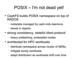 POSIX – I'm not dead yet!

CephFS builds POSIX namespace on top of
RADOS
− metadata managed by ceph-mds daemons
− stored in objects

strong consistency, stateful client protocol
− heavy prefetching, embedded inodes

architected for HPC workloads
− distribute namespace across cluster of MDSs
− mitigate bursty workloads
− adapt distribution as workloads shift over time
 