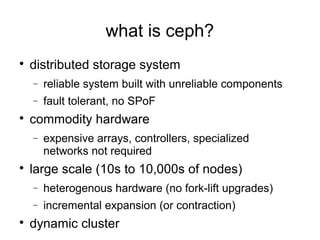 what is ceph?

distributed storage system
− reliable system built with unreliable components
− fault tolerant, no SPoF

commodity hardware
− expensive arrays, controllers, specialized
networks not required

large scale (10s to 10,000s of nodes)
− heterogenous hardware (no fork-lift upgrades)
− incremental expansion (or contraction)

dynamic cluster
 
