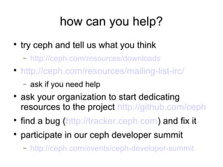 how can you help?

try ceph and tell us what you think
− http://ceph.com/resources/downloads

http://ceph.com/resources/mailing-list-irc/
− ask if you need help

ask your organization to start dedicating
resources to the project http://github.com/ceph

find a bug (http://tracker.ceph.com) and fix it

participate in our ceph developer summit
− http://ceph.com/events/ceph-developer-summit
 