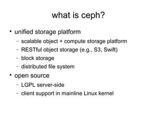 what is ceph?

unified storage platform
− scalable object + compute storage platform
− RESTful object storage (e.g., S3, Swift)
− block storage
− distributed file system

open source
− LGPL server-side
− client support in mainline Linux kernel
 