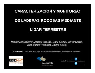 CARACTERIZACIÓN Y MONITOREO
DE LADERAS ROCOSAS MEDIANTE
LiDAR TERRESTRE
M l J ú R á A t i Ab llá M t G i D id G íManuel Jesús Royán, Antonio Abellán, Marta Guinau, David García,
Joan Manuel Vilaplana, Jaume Calvet
Grupo RISKNAT, GEOMODELS, Dpt. de Geodinàmica i Geofísica, Universitat de Barcelona.
U
UNIVERSITAT DE BARCELONA
U
B
1
 