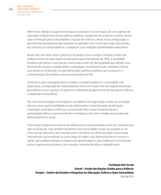 Além disso, destaca o papel central que a escola tem na construção de uma agenda de
educação integral articulando políticas públicas, equipamentos públicos e atores sociais
que contribuam para a diversidade e riqueza de vivências. Nesta nova configuração, o
território da educação escolar expande-se para além dos muros da escola, alcançando
seu entorno, as comunidades e a cidade em suas múltiplas possibilidades educativas.
Muito tem sido feito nesse caminho e há ainda muito a se fazer. Embora o índice de
pobreza tenha recuado significativamente a partir da década de 1990, a sociedade
brasileira permanece marcada por acentuados níveis de desigualdade que afetam mais
fortemente crianças e adolescentes, a população socialmente mais vulnerável, fatores
que aliados às dimensões do país demandam políticas públicas que assegurem a
universalização dos direitos sociais preconizados em lei.
Somente a ação conjugada entre o Estado, via política pública, e a sociedade civil
organizada, configurada de modo bastante diverso em cada uma das regiões brasileiras,
possibilitará novos avanços no patamar civilizatório da garantia de direitos para a infância
e adolescência brasileiras.
Por meio da pactuação entre Estado e sociedade civil organizada cumpre-se um papel
decisivo para a governabilidade social, objetivando a materialização da educação
e proteção social para a infância e a juventude, bem como fundamentando a
participação efetiva e permanente dos indivíduos e das comunidades no processo de
desenvolvimento social.
A formação integral da criança e do adolescente é compreendida como um compromisso
não só da escola, mas também da família e da comunidade e para isso propõe-se um
novo arranjo educativo, em conexão com o território, na oferta de ações intencionais,
intersetoriais que envolvam as varias áreas do saber, e do desenvolvimento humano e
social, que ampliem tempos e espaços de aprendizagem e que impliquem a entrada de
outros sujeitos para atuarem, com a escola, na tarefa de educar integralmente.
Fundação Itaú Social
Unicef – Fundo das Nações Unidas para a Infância
Cenpec – Centro de Estudos e Pesquisas em Educação, Cultura e Ação Comunitária
Abrilde2013
10
Percursos da
Educação Integral
EM BUSCA DA QUALIDADE E
da EQUIDADE
 