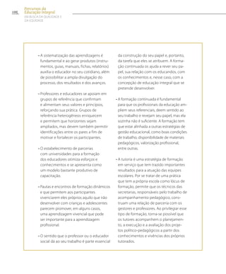 • A sistematização das aprendizagens é
fundamental e ao gerar produtos (instru-
mentos, guias, manuais, fichas, relatórios)
auxilia o educador no seu cotidiano, além
de possibilitar a ampla divulgação do
processo, dos resultados e dos avanços.
• Professores e educadores se apoiam em
grupos de referência que confirmam
e alimentam seus valores e princípios,
reforçando sua prática. Grupos de
referência heterogêneos enriquecem
e permitem que horizontes sejam
ampliados, mas devem também permitir
identificações entre os pares a fim de
motivar e fortalecer os participantes.
• O estabelecimento de parcerias
com universidades para a formação
dos educadores otimiza esforços e
conhecimentos e se apresenta como
um modelo bastante produtivo de
capacitação.
• Pautas e encontros de formação dinâmicos
e que permitem aos participantes
vivenciarem eles próprios aquilo que irão
desenvolver com crianças e adolescentes
parecem promover, em alguns casos,
uma aprendizagem vivencial que pode
ser importante para a aprendizagem
profissional.
• O sentido que o professor ou o educador
social dá ao seu trabalho é parte essencial
da construção do seu papel e, portanto,
da tarefa que eles se atribuem. A forma-
ção continuada os ajuda a rever seu pa-
pel, sua relação com os educandos, com
os conhecimentos e, nesse caso, com a
concepção de educação integral que se
pretende desenvolver.
• A formação continuada é fundamental
para que os profissionais da educação am-
pliem seus referenciais, deem sentido ao
seu trabalho e revejam seu papel, mas ela
sozinha não é suficiente. A formação tem
que estar alinhada a outras estratégias de
gestão educacional, como boas condições
de trabalho, disponibilidade de materiais
pedagógicos, valorização profissional,
entre outras.
• A tutoria é uma estratégia de formação
em serviço que tem trazido importantes
resultados para a atuação das equipes
escolares. Por se tratar de uma prática
que tem a própria escola como lócus de
formação, permite que os técnicos das
secretarias, responsáveis pelo trabalho de
acompanhamento pedagógico, cons-
truam uma relação de parceria com os
gestores e professores. Ao privilegiar esse
tipo de formação, torna-se possível que
os tutores acompanhem o planejamen-
to, a execução e a avaliação dos proje-
tos político-pedagógicos a partir dos
conhecimentos e vivências dos próprios
tutorados.
100
Percursos da
Educação Integral
EM BUSCA DA QUALIDADE E
da EQUIDADE
 