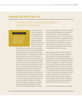 FORMAÇÃO DE PROFESSORES PARA A
EDUCAÇÃO INTEGRAL
opinião de especialista
Embora o tema da
Educação Integral na
escola pareça recen-
te, no Brasil já apare-
ce em experiências
isoladas realizadas
por Anísio Teixeira, na
Bahia, em 1950 e Bra-
sília, em 1960, e por
Darcy Ribeiro, no Rio de Janeiro, nas décadas
de 80 e 90 do século XX. Para esses educadores
a escola deveria ofertar aumento da jornada
escolar, tornando-se escolas de tempo integral,
para desenvolver um currículo mais rico. Na
nova proposta de currículo acrescentaram, aos
conteúdos tradicionais de Português, Matemá-
tica, Ciências, História e Geografia, outros até
então considerados menos importantes, como:
as artes, a cultura das comunidades locais, os
esportes e a preparação para o trabalho. Na
organização do tempo escolar, foi criado o
turno, destinado às disciplinas tradicionais e o
contraturno, aos novos conteúdos. Para Anísio,
os conteúdos tradicionais poderiam continuar
a ser transmitidos nas Escolas-Classe enquanto
os novos conteúdos receberam local espe-
cial, a“Escola Parque”, porquanto, os variados
espaços destinados para biblioteca, ginásio
de esportes, anfiteatro e pavilhão de oficinas,
entre outros, garantiriam a vivência de variadas
situações de aprendizagem em situação real.
Já para Darcy, nos Centros Integrados de
Educação Pública, os CIEP’s, o turno era único,
com ofertas de aulas de conteúdos tradicionais
entremeados com os novos, em um mesmo
local. Para esse caso foi elaborado uma“cons-
trução-modelo”para a escola, com espaços
necessários para o desenvolvimento de todas
as atividades previstas no currículo.
Apesar daquelas experiências, a marca que o
século XX deixa para a educação é da escola
como local do ensino, de transmissão dos
conhecimentos acumulados pelas gerações an-
teriores às mais novas. Para atingir esse objetivo
foi suficiente garantir uma vaga, nas escolas de
Ensino Fundamental, para cada uma das crian-
ças brasileiras. Fato que só ocorreu a partir de
1997, quando se conseguiu oferecer matricula
a 97% da população em idade escolar. Naquele
contexto, o que a escola precisava era uma sala
de aula com quadro de giz e carteiras, com o
espaço suficiente para o número de alunos
que se precisasse acolher, de 30 a 40/45alunos,
e uma professora (a maioria dos profissionais
desse nível de ensino é do sexo feminino).
O século XXI trouxe aos gestores da educação
É professora da UFPR
e faz parte do Núcleo
de Estudos Tempos,
Espaços e Educação
Integral da Unirio
Verônica Branco
101NOVAS SITUAÇÕES DE APRENDIZAGEM PEDEM UM NOVO EDUCADOR
 