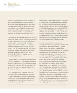 pública outros problemas: os baixos resultados de
avaliações em grande escala, Prova Brasil e Pisa,
ao informar que a presença das crianças na escola
não garantiu a permanência nelas, bem como a
aprendizagem de conteúdos básicos de leitura,
escrita e cálculo. Resultados que foram tomados
como denunciadores da baixa qualidade da
educação desenvolvida pelas escolas públicas.
Como resposta para elevar a qualidade da educação,
o Governo Federal retomou o tema do aumento da
jornada escolar, agora com o título de Programa
Mais Educação para a indução da Educação
Integral, cujo principal objetivo é o de garantir
a aprendizagem de crianças e jovens da escola
pública. Com ele foram introduzidas, no currículo
das escolas integrais, atividades do campo das
artes, da cultura e dos esportes, para serem
desenvolvidas, de forma integrada, com os
conteúdos tradicionais.
O grande destaque na concepção contemporânea
de Educação Integral é o foco na aprendizagem, na
integração dos conteúdos curriculares, na expansão
do território escolar para além de seus muros e na
admissão de novos atores para participarem da
formação dos alunos.
O que aprendemos com a oferta de cursos de
formação continuada dos professores para este
Programa: que cada um destes destaques implica
mudanças na formação e atuação dos professores,
porque para focar a aprendizagem é preciso ter
clareza de como se aprende.
Primeiramente, é preciso demarcar o que as pesquisas
e as nossas práticas já comprovaram: não se aprende
por transmissão (aula expositiva), treino repetitivo
(cópia), no isolamento (cada aluno numa das carteiras
enfileiradas), e tampouco em um tempo predefinido (a
hora-aula do professor). Os alunos não são uma massa
uniforme. A sala de aula não é o único lugar de apren-
dizagem. O professor não pode, sozinho, entre outras
razões, pela limitação de sua formação, e dos recursos
da escola, dar conta de oferecer todas as oportunida-
des de aprendizagem que os alunos precisam.
E depois, que cada um de nós possui uma
capacidade, um tempo e um jeito/método diferente
para aprender. Procuramos aprender o que nos
motiva ou nos é necessário e só aprendemos
quando esses fatores são privilegiados. Por exemplo:
as crianças aprendem quando se envolvem em
atividades lúdicas porque sua forma de conhecer
o mundo é o brinquedo. Assim, fazer cálculos em
um jogo (de tabuleiro ou de campo) traz resultados
mais duradouros do que contas no quadro de
giz ou caderno. Isso ocorre porque ela se envolve
em uma situação da vida real (juntar, separar,
ganhar, perder etc.). O jogo exige um mínimo de
transmissão (as regras básicas, que também podem
ser construídas conjuntamente pelo grupo), motiva
pelas oportunidades de interação entre os parceiros
(aprender juntos); a cada rodada, que poderia parecer
repetitiva, os desafios que surgem exigem novas
reflexões. O tempo é determinado pela necessidade
de reflexão de cada jogador, até atingir o desfecho
final. Para o desenvolvimento desta atividade muitos
são os lugares possíveis, dentro e fora da escola,
102
Percursos da
Educação Integral
EM BUSCA DA QUALIDADE E
da EQUIDADE
 