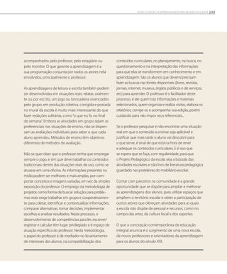 acompanhados pelo professor, pelo estagiário ou
pelo monitor. O que garante a aprendizagem é a
sua programação conjunta por todos os atores nela
envolvidos, principalmente o professor.
As aprendizagens de leitura e escrita também podem
ser desenvolvidas em situações reais: relatar, oralmen-
te ou por escrito, um jogo ou brincadeira vivenciados
pelo grupo, em produção coletiva, corrigida e postada
no mural da escola é muito mais interessante do que
fazer redações solitárias, como“o que eu fiz no final
de semana”. Embora as atividades em grupo sejam as
preferenciais nas situações de ensino, não se dispen-
sam as avaliações individuais para saber o que cada
aluno aprendeu. Métodos de ensino têm objetivos
diferentes de métodos de avaliação.
Não se quer dizer que o professor tenha que empregar
sempre o jogo, e sim que deve trabalhar os conteúdos
tradicionais dentro das situações reais de uso, como se
atuasse em uma oficina. As informações presentes na
mídia podem ser melhores e mais amplas, por com-
portar conceitos e imagens variadas, em vez da simples
exposição do professor. O emprego da metodologia de
projetos como forma de buscar solução para proble-
mas reais exige trabalhar em grupo e cooperativamen-
te para coletar, identificar e contextualizar informações,
comparar alternativas, tomar decisões, implementar
escolhas e analisar resultados. Neste processo, o
desenvolvimento de competências para ler, escrever/
registrar e calcular têm lugar privilegiado e é espaço de
atuação específica do professor. Nesta metodologia,
o papel do professor é de mediador no levantamento
de interesses dos alunos, na compatibilização dos
conteúdos curriculares, no planejamento, na busca, no
questionamento e na interpretação das informações
para que elas se transformem em conhecimento e em
aprendizagem. São os alunos que devem/precisam
fazer as buscas nas fontes disponíveis (livros, revistas,
jornais, internet, museus, órgãos públicos e de serviços,
etc) para aprender. O professor é o facilitador deste
processo, é ele quem traz informações e materiais
selecionados, quem organiza e realiza visitas, elabora os
relatórios, corrige-os e acompanha sua edição, porém
cuidando para não impor seus referenciais..
Se o professor pesquisar e não encontrar uma situação
real em que o conteúdo a ensinar seja aplicável e
justificar que mais tarde o aluno vai descobrir para
o que serve, é sinal de que está na hora de rever
e adequar os conteúdos curriculares. E é isso que
se espera que se faça, com regularidade, para que
o Projeto Pedagógico da escola seja a bússola das
atividades escolares e não livro de literatura pedagógica
guardado nas prateleiras do mobiliário escolar.
Contar com parceiros na comunidade é a grande
oportunidade que se dispõe para ampliar e melhorar
as aprendizagens dos alunos, para utilizar espaços que
ampliem o território escolar e obter a participação de
outros atores que ofereçam atividades para as quais
a escola não dispõe de pessoal e recursos, como no
campo das artes, da cultura local e dos esportes.
O que a concepção contemporânea de educação
integral anuncia é o surgimento de uma nova escola,
de novos professores e orientadores da aprendizagem
para os alunos do século XXI.
103NOVAS SITUAÇÕES DE APRENDIZAGEM PEDEM UM NOVO EDUCADOR
 