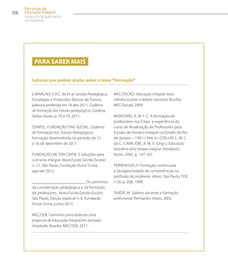 Para saber mais
Leituras que podem ajudar sobre o tema “Formação”
CARVALHO, C.R.C. de et al. Gestão Pedagógica:
Estratégias e Protocolos Básicos de Tutoria,
palestra proferida em 16 dez 2011. Caderno
de formação dos tutores pedagógicos, Goiânia,
Seduc-Goiás, p. 70 a 73, 2011.
CENPEC; FUNDAÇÃO ITAÚ SOCIAL. Caderno
de Formação dos Tutores Pedagógicos:
formação desenvolvida no período de 12
a 16 de dezembro de 2011.
FUNDAÇÃO VICTOR CIVITA. 5 soluções para
o ensino integral. Nova Escola Gestão Escolar
n. 21, São Paulo, Fundação Victor Civita,
ago-set 2012.
_________________________. Os caminhos
da coordenação pedagógica e da formação
de professores. Nova Escola Gestão Escolar,
São Paulo, Edição especial n. 6, Fundação
Victor Civita, junho 2011,
MEC/SEB. Caminhos para elaborar uma
proposta de Educação Integral em Jornada
Ampliada. Brasília: MEC/SEB, 2011.
MEC/SECAD. Educação integral: texto
referência para o debate nacional. Brasília:
MEC/Secad, 2009.
MONTEIRO, A. M. F. C. A formação de
professores nos Cieps: a experiência do
curso de Atualização de Professores para
Escolas de Horário Integral no Estado do Rio
de Janeiro – 1991-1994. In: COELHO, L. M. C.
da C.; CAVALIERE, A. M. V. (Orgs.). Educação
brasileira e(m) tempo integral. Petrópolis:
Vozes, 2002. p. 147-167.
PERRENOUD, P. Formação continuada
e obrigatoriedade de competências na
profissão de professor. Ideias. São Paulo, FDE,
n.30, p. 208, 1998.
TARDIF, M. Saberes docentes e formação
profissional. Petrópolis: Vozes, 2002.
104
Percursos da
Educação Integral
EM BUSCA DA QUALIDADE E
da EQUIDADE
 