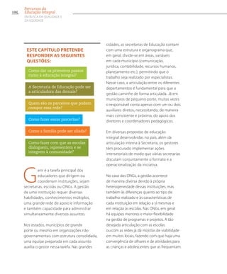 Gerir é a tarefa principal dos
educadores que dirigem ou
coordenam instituições, sejam
secretarias, escolas ou ONGs. A gestão
de uma instituição requer diversas
habilidades, conhecimentos múltiplos,
uma grande rede de apoio e informação
e também capacidade para administrar
simultaneamente diversos assuntos.
Nos estados, municípios de grande
porte ou mesmo em organizações não
governamentais com estrutura consolidada,
uma equipe preparada em cada assunto
auxilia o gestor nessa tarefa. Nas grandes
cidades, as secretarias de Educação contam
com uma estrutura e organograma que,
em geral, divide-se em áreas, variáveis
em cada município (comunicação,
jurídica, contabilidade, recursos humanos,
planejamento etc.), permitindo que o
trabalho seja realizado por especialistas.
Nesse caso, a articulação entre os diferentes
departamentos é fundamental para que a
gestão caminhe de forma articulada. Já em
municípios de pequeno porte, muitas vezes
o responsável conta apenas com um ou dois
auxiliares diretos, necessitando, de maneira
mais consistente e próxima, do apoio dos
diretores e coordenadores pedagógicos.
Em diversas propostas de educação
integral desenvolvidas no país, além da
articulação interna à Secretaria, os gestores
têm procurado implementar ações
intersetoriais de modo que várias secretarias
discutam conjuntamente o formato e a
operacionalização da iniciativa.
No caso das ONGs, a gestão acontece
de maneira diversa devido à própria
heterogeneidade dessas instituições, mas
também às diferenças quanto ao tipo de
trabalho realizado e às características de
cada instituição em relação a si mesmas e
em relação às escolas. Nas ONGs, em geral
há equipes menores e maior flexibilidade
na gestão de programas e projetos. A tão
desejada articulação com as escolas
ou com as redes já dá mostras de viabilidade
em muitos locais, fazendo com que haja uma
convergência de olhares e de atividades para
as crianças e adolescentes que as frequentam.
Este capítulo pretende
responder as seguintes
questões:
Como dar os primeiros passos
rumo à educação integral?
A Secretaria de Educação pode ser
a articuladora das demais?
Quem são os parceiros que podem
compor essa rede?
Como fazer essas parcerias?
Como a família pode ser aliada?
Como fazer com que as escolas
dialoguem, representem e se
integrem à comunidade?
106
Percursos da
Educação Integral
EM BUSCA DA QUALIDADE E
da EQUIDADE
 
