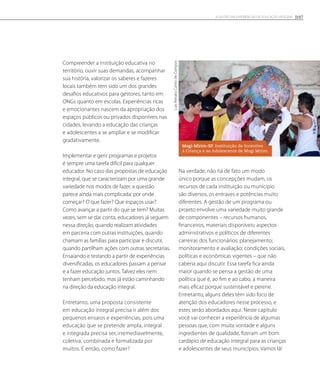 Compreender a instituição educativa no
território, ouvir suas demandas, acompanhar
sua história, valorizar os saberes e fazeres
locais também tem sido um dos grandes
desafios educativos para gestores, tanto em
ONGs quanto em escolas. Experiências ricas
e emocionantes nascem da apropriação dos
espaços públicos ou privados disponíveis nas
cidades, levando a educação das crianças
e adolescentes a se ampliar e se modificar
gradativamente.
Implementar e gerir programas e projetos
é sempre uma tarefa difícil para qualquer
educador. No caso das propostas de educação
integral, que se caracterizam por uma grande
variedade nos modos de fazer, a questão
parece ainda mais complicada: por onde
começar? O que fazer? Que espaços usar?
Como avançar a partir do que se tem? Muitas
vezes, sem se dar conta, educadores já seguem
nessa direção, quando realizam atividades
em parceria com outras instituições, quando
chamam as famílias para participar e discutir,
quando partilham ações com outras secretarias.
Ensaiando e testando a partir de experiências
diversificadas, os educadores passam a pensar
e a fazer educação juntos. Talvez eles nem
tenham percebido, mas já estão caminhando
na direção da educação integral.
Entretanto, uma proposta consistente
em educação integral precisa ir além dos
pequenos ensaios e experiências, pois uma
educação que se pretende ampla, integral
e integrada precisa ser, irremediavelmente,
coletiva, combinada e formalizada por
muitos. E então, como fazer?
Na verdade, não há de fato um modo
único porque as concepções mudam, os
recursos de cada instituição ou município
são diversos, os entraves e potências muito
diferentes. A gestão de um programa ou
projeto envolve uma variedade muito grande
de componentes – recursos humanos,
financeiros, materiais disponíveis; aspectos
administrativos e políticos de diferentes
carreiras dos funcionários; planejamento;
monitoramento e avaliação; condições sociais,
políticas e econômicas vigentes – que não
caberia aqui discutir. Essa tarefa fica ainda
maior quando se pensa a gestão de uma
política que é, ao fim e ao cabo, a maneira
mais eficaz porque sustentável e perene.
Entretanto, alguns deles têm sido foco de
atenção dos educadores nesse processo, e
estes serão abordados aqui. Neste capítulo
você vai conhecer a experiência de algumas
pessoas que, com muita vontade e alguns
ingredientes de qualidade, fizeram um bom
cardápio de educação integral para as crianças
e adolescentes de seus municípios. Vamos lá!
LuisRenatoCantodeCampos
Mogi-Mirim-SP. Instituição de Incentivo
à Criança e ao Adolescente de Mogi Mirim.
107A GESTÃO EM EXPERIÊNCIAS DE EDUCAÇÃO INTEGRAL
 