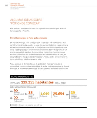 Algumas ideias sobre
“por onde começar”
Este item será abordado com base nas experiências dos municípios de Novo
Hamburgo (RS) e Piraí (RJ).
Novo Hamburgo e o Pacto pela educação
Em Novo Hamburgo, tudo começou com a visita de 1 600 professores e mais
de 500 funcionários das escolas às casas dos alunos. O objetivo era aproximar a
escola das famílias e diagnosticar a condição de cada aluno do ponto de vista
social e pedagógico para ter elementos consistentes de modo a promover um
ensino adequado à realidade da comunidade escolar. Esse movimento, que
foi institucionalizado nos primeiros sábados do calendário letivo de 2009, foi
designado como “Pesquisa Socioantropológica” e seus dados passaram a servir
como subsídio ao trabalho na sala de aula.
Nesse processo de democratização da gestão com maior participação da
comunidade escolar, surgiu a necessidade de avaliar e planejar a educação da rede
municipal. A 1ª Conferência Municipal de Educação foi o disparador para discutir
População 239.355 habitantes (IBGE, 2012)
Rede municipal de educação
65escolas de
Educação Infantil
55escolas de Ensino
Fundamental I
25.654Alunos
39escolas no
Programa
Mais Educação
1.049Professores
IDEB/2011: 5,4 para o 5º ano e 4,6 para o 9º ano
Novo Hamburgo - RS
35escolas de
Ensino
Fundamental II
108
Percursos da
Educação Integral
EM BUSCA DA QUALIDADE E
da EQUIDADE
 