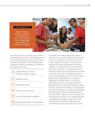 “a escola que temos e a escola que queremos”.
A mobilização contou com a participação de mais
de 12 mil pessoas que, durante um ano e meio,
mediante a realização de assembléias escolares
e regionais, avaliaram e projetaram os rumos da
educação em seis eixos:
Conhecimento e currículo:
tempos e espaços na escola
Avaliação escolar
Gestão democrática
Princípios da convivência
Inclusão, diversidade e igualdade
Educação ambiental e sustentabilidade
O resultado foi a elaboração dos Princípios e
Diretrizes para a Educação Pública Municipal para
os dez anos seguintes. Ao mesmo tempo, com
o objetivo de democratizar o acesso à escola, a
Secretaria Municipal de Educação e Desporto
(SMED) e as Escolas de Ensino Fundamental do
município começaram a implantar, de maneira
progressiva, a educação integral e ações e projetos
no contraturno escolar, em espaços da própria
escola, utilizando salas de recurso multifuncional,
laboratórios de aprendizagem e os espaços
pedagógicos da SMED: Atelier Livre (música,
teatro, dança e canto coral), Núcleo de Apoio
Pedagógico (Psicomotricidade, Psicologia). Nesse
processo, utilizaram ainda espaços dos programas
e convênios firmados com o governo federal (Mais
Educação, Segundo Tempo, Programa Esporte e
Lazer da Cidade – Pelc) e firmaram contratos com
instituições comunitárias, como clubes esportivos,
associações de moradores, igrejas, Centros de
Tradições Gaúchas (CTGs), escolas de samba,
universidades, escolas particulares, entre outras.
Quase 2/3 dos
alunos do Ensino
Fundamental
rede municipal de
Novo Hamburgo
participam da
educação integral.
Novo Hamburgo - RS
BrunaProvenzano
109A GESTÃO EM EXPERIÊNCIAS DE EDUCAÇÃO INTEGRAL
01
02
04
03
05
06
 