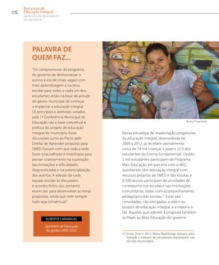 Nessa estratégia de implantação progressiva
da educação integral, desenvolvida de
2009 a 2012, já recebem atendimento
cerca de 14 mil crianças e jovens (2/3 dos
estudantes do Ensino Fundamental). Destes,
5 mil estudantes participam do Programa
Mais Educação em parceria com o MEC,
quinhentos têm educação integral com
recursos próprios da SMED e das escolas e
8 500 alunos participam de atividades de
contraturno nas escolas e nas instituições
comunitárias, todas com acompanhamento
pedagógico das escolas.21
Estas são
convidadas, não obrigadas, a aderir ao
projeto de educação integral, e a maioria o
faz. Aquelas que aderem à proposta também
se filiam ao Mais Educação do governo
21 Entre 2010 e 2011, Novo Hamburgo reduziu pela
metade o número de estudantes reprovados nas
escolas municipais.
“Os compromissos do programa
de governo de democratizar o
acesso à escola (mais vagas) com
mais aprendizagem e sucesso
escolar para todos e cada um dos
estudantes estão na base da atitude
do gestor municipal de começar
a implantar a educação integral.
Os princípios e diretrizes votados
pela 1ª Conferência Municipal de
Educação são a base conceitual e
política do projeto de educação
integral do município. Estas
discussões junto ao Pacto pelo
Direito de Aprender proposto pela
SMED fizeram com que toda a rede
fosse ’chacoalhada’ e mobilizada para
pensar criativamente na superação
das limitações e dificuldades
diagnosticadas e na potencialização
dos acertos. A adesão de cada
equipe escolar às discussões
e acordos feitos são, portanto,
essenciais para desenvolver as novas
propostas, ainda que nem sempre
tudo seja consensual.”
palavra de
quem faz...
Secretário de Educação
da gestão 2009-2012
Alberto Carabajal
Bruna Provenzano
110
Percursos da
Educação Integral
EM BUSCA DA QUALIDADE E
da EQUIDADE
 