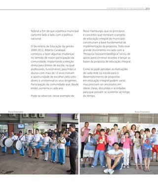 federal a fim de que a política municipal
caminhe lado a lado com a política
nacional.
O Secretário de Educação da gestão
2009-2012, Alberto Carabajal,
começou a fazer algumas mudanças
no sentido de maior participação da
comunidade, implantando a eleição
direta para diretor de escola, na qual
professores, funcionários, pais/mães e
alunos com mais de 12 anos tiveram
a oportunidade de escolher pelo voto
direto e uninominal os seus dirigentes.
Participação da comunidade que, desde
então, aumenta a cada ano.
Pode-se observar, nesse exemplo de
Novo Hamburgo, que os princípios
e conceitos que norteiam o projeto
de educação integral do município
constituíram a base fundamental da
implementação da proposta. Todo esse
grande movimento iniciado com a
“Pesquisa Socioantropológica” serviu de
apoio para construir acordos e lançar as
bases da proposta de educação integral.
Como se pode perceber, as motivações
de cada rede ou escola para o
desenvolvimento de propostas
em educação integral podem variar,
mas precisam ser ancorados em
ideias claras, discutidas e acordadas
para que possam se sustentar ao longo
do tempo.
Bruna ProvenzanoBruna Provenzano
111A GESTÃO EM EXPERIÊNCIAS DE EDUCAÇÃO INTEGRAL
 