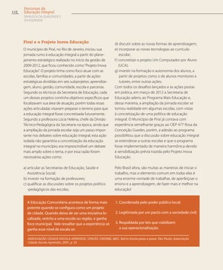Piraí e o Projeto Inova Educação
O município de Piraí, no Rio de Janeiro, iniciou sua
jornada rumo à educação integral a partir do plane-
jamento estratégico realizado no início da gestão de
2009-2012, que ficou conhecido como“Projeto Inova
Educação”. O projeto tinha como foco atuar com as
escolas, famílias e comunidades, a partir de ações
estratégicas divididas em seis subprojetos: aprendiza-
gem, aluno, gestão, comunidade, escola e parcerias.
Segundo os técnicos da Secretaria de Educação, cada
um desses projetos continha objetivos específicos que
focalizavam sua área de atuação, porém todas essas
ações articuladas visavam preparar o terreno para que
a educação integral fosse concretizada futuramente.
Segundo a professora Lúcia Helena, chefe da Divisão
Técnico-Pedagógica da Secretaria na época, ainda que
a ampliação da jornada escolar seja um passo impor-
tante nos debates sobre educação integral, esta ação
isolada não garantiria a concretização da educação
integral no município; era imprescindível um debate
mais amplo sobre o tema, e por essa razão foram
necessárias ações como:
a) articular as Secretarias de Educação, Saúde e
Assistência Social;
b) investir na formação de professores;
c) qualificar as discussões sobre os projetos político
-pedagógicos das escolas;
d) discutir sobre as novas formas de aprendizagem;
e) incorporar as novas tecnologias ao currículo
escolar;
f) concretizar o projeto Um Computador por Aluno
(UCA);
g) investir na formação e autonomia dos alunos, a
partir de projetos como o de alunos monitores e
tutores, entre outras ações.
Com todos os desafios lançados e as ações postas
em prática, em março de 2012 a Secretaria de
Educação aderiu ao Programa Mais Educação e,
dessa maneira, a ampliação da jornada escolar se
tornou realidade em algumas escolas, com vistas
à concretização de uma política de educação
integral. O Município de Piraí já contava com
experiência semelhante graças ao CIEP 477 Rosa da
Conceição Guedes, porém, a adesão ao programa
possibilitou que a discussão sobre educação integral
se estendesse a outras escolas e que o programa
fosse implementado de maneira harmônica devido
à sensibilização prévia trazida pelo Projeto Inova
Educação.
Pelo Brasil afora, são muitas as maneiras de iniciar o
trabalho, mas o elemento comum em todas elas é
uma enorme vontade de trabalhar, de aperfeiçoar o
ensino e a aprendizagem, de fazer mais e melhor na
educação!
A Educação Comunitária acontece de forma mais
potente quando se configura como um projeto
de cidade. Quando deixa de ser uma iniciativa lo-
calizada, restrita a uma escola ou região, e ganha
foco municipal. Vale ressaltar que a experiência só
ganha esse nível de escala se:
1. Coordenada pelo poder público local;
2. Legitimada por um pacto com a sociedade civil;
3. Respaldada por leis que viabilizem
a sua operacionalização.
ASSOCIAÇÃO CIDADE ESCOLA APRENDIZ, UNICEF, UNDIME, MEC. Bairro-Escola passo a passo. São Paulo: Associação
Cidade Escola Aprendiz, 2007, p. 22
112
Percursos da
Educação Integral
EM BUSCA DA QUALIDADE E
da EQUIDADE
 