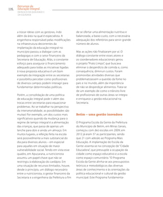 a trocar ideias com as gestoras, indo
além da área na qual é especialista. A
engenheira responsável pelas modificações
na infraestrutura decorrentes da
implantação da educação integral no
município passou a dialogar com as
pedagogas e com o setor financeiro da
Secretaria de Educação. Aliás, o constante
esforço para assegurar o financiamento
adequado para todas as iniciativas ligadas
à nova proposta educativa é um bom
exemplo da integração entre as secretarias
e possibilita perceber como profissionais
de diversos campos podem interagir para
fundamentar determinadas políticas.
Porém, a consolidação de uma política
de educação integral pode ir além das
trocas entre secretarias para equacionar
problemas. Ao se trabalhar na perspectiva
da intersetorialidade, as possibilidades são
muitas! Por exemplo, um dos custos mais
significativos quando da mudança para o
regime de tempo integral é a alimentação
das crianças, que passa de apenas um
lanche para dois e ainda um almoço. Em
muitos lugares, a refeição feita na escola
será possivelmente a mais substancial do
dia para diversos alunos – em especial
para aqueles em situação de maior
vulnerabilidade social. Tendo em vista esse
quadro, em Apucarana, a nutricionista
assumiu um papel chave que não se
restringiu à elaboração do cardápio. Em
uma situação de recursos limitados, houve,
desde o princípio, um diálogo necessário
entre a nutricionista, o gestor financeiro da
Secretaria e a engenheira da Prefeitura a fim
de se ofertar uma alimentação nutritiva e
balanceada, a baixo custo, com a necessária
adequação dos refeitórios para servir grande
número de alunos.
Mas as ações não finalizaram por aí. O
diálogo constante entre esses atores e
os coordenadores educacionais gerou
o projeto “Prato Limpo”, que buscava
eliminar o desperdício de comida e, como
consequência, diminuir custos. Foram
promovidas atividades diversas que
problematizassem a questão da fome no
país e no mundo, além da importância
de não se desperdiçar alimentos. Trata-se
de um exemplo de como o trânsito livre
de profissionais de outras áreas se integra
e enriquece a gestão educacional na
Secretaria.
Betim – uma gestão inovadora
O Programa Escola da Gente da Prefeitura
do Município de Betim, em Minas Gerais,
começou com dez escolas em 2009; em
2012 já eram 37 as participantes, sendo
que 21 com adesão ao Programa Mais
Educação. A implantação do Escola da
Gente assenta-se na concepção de “Cidade
Educadora”, que pressupõe a ocupação da
cidade como espaço educativo e a escola
como espaço comunitário. “O Programa
Escola da Gente alinha-se aos pressupostos
teóricos e metodológicos das diversas
áreas de conhecimento e às orientações da
política educacional e cultural da gestão
municipal. Este Programa fundamenta-
114
Percursos da
Educação Integral
EM BUSCA DA QUALIDADE E
da EQUIDADE
 