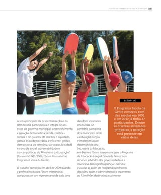 se nos princípios da descentralização e da
democracia participativa e integra-se aos
eixos do governo municipal: desenvolvimento
e geração de trabalho e renda, políticas
sociais e de garantia de direitos e equidade,
gestão ética democrática e eficiente, gestão
democrática do território, participação cidadã
e controle social, governabilidade e
com as políticas do Ministério da Educação.”
(Parecer Nº 001/2009, Fórum Intersetorial,
Programa Escola da Gente).
O trabalho começou em abril de 2009 quando
a prefeita instituiu o Fórum Intersetorial,
composto por um representante de cada uma
das doze secretarias
envolvidas. Ao
contrário da maioria
dos municípios onde
a educação integral
é implementada e
desenvolvida pela
Secretaria da Educação,
em Betim o Fórum Intersetorial gere o Programa
de Educação Integral Escola da Gente, com
recursos advindos dos governos federal e
municipal. Isso significa planejar, executar
e avaliar as ações do Programa partilhando
decisões, ações e administrando o orçamento:
os 15 milhões destinados atualmente
O Programa Escola da
Gente começou com
dez escolas em 2009
e em 2012 já tinha 37
participantes. Dentre
as diversas atividades
propostas, a natação
está presente em
várias delas.
BETIM - MG
115A GESTÃO EM EXPERIÊNCIAS DE EDUCAÇÃO INTEGRAL
 