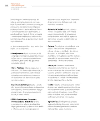 para o Programa advêm de recursos de
todas as secretarias, de acordo com suas
especificidades e em consonância com ações
previstas no planejamento estratégico de
cada uma delas. A coordenadora do Fórum
é também coordenadora do Programa. A
coordenação do Escola da Gente, vinculada
à Secretaria de Governo, não constitui uma
Secretaria específica, já que exerce um papel
supra secretarias.
As secretarias envolvidas e seus respectivos
papéis são os seguintes:
• Planejamento: Apoia a construção de
um programa integrado, capaz de articular
ações, metas e orçamentos das diversas
secretarias, bem como dos governos
estadual e federal.
• Obras Públicas: Adapta praças, ruas e
calçadas, a fim de transformar os espaços
públicos em ambientes acolhedores e
educativos e conectar as escolas com
os locais onde são realizadas as ações
complementares.
• Engenharia de Tráfego: Facilita a circula-
ção, permitindo que os alunos desloquem-se
com segurança entre os diferentes espaços
educacionais, e desenvolve atividades de
Educação para o trânsito.
• IPPUB (Instituto de Pesquisa e
Política Urbana de Betim): Orienta
o planejamento urbano, atualizando a
legislação urbanística, identificando dados
e informações do município a serem
disponibilizados, despertando sentimento
de pertencimento do lugar onde está
inserido o estudante.
• Assistência Social: Articula e integra
ações e serviços da rede, com vistas à
prevenção e proteção de situações de
vulnerabilidade e risco social e pessoal,
oferecendo serviços ao público de sua
responsabilidade.
• Cultura: Contribui na articulação de uma
política educacional e uma política de
cultura. Integra as atividades dos pontos
de cultura às atividades educativas,
atuando na formação dos agentes culturais
para práticas que promovam a memória, a
identidade e a multiculturalidade.
• Educação: Contrata e monitora os
educadores comunitários, que fazem a
ponte entre as escolas e os parceiros locais.
Capacita gestores e professores para que
integrem as atividades complementares
ao cotidiano da sala de aula. Mobiliza as
famílias e acompanha os alunos.
• Saúde: Trabalha com as escolas no sentido
de promover a saúde, prevenir, identificar e
tratar as enfermidades que comprometem
o aprendizado dos alunos, como dificul-
dades de visão e audição, verminoses e
carências nutricionais, entre outras.
• Agricultura: Orienta práticas agrícolas
para produção de alimentos, preservando
o meio ambiente, prevenindo doenças,
melhorando a saúde, mediante a
116
Percursos da
Educação Integral
EM BUSCA DA QUALIDADE E
da EQUIDADE
 