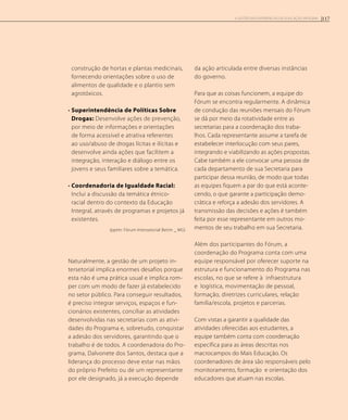 construção de hortas e plantas medicinais,
fornecendo orientações sobre o uso de
alimentos de qualidade e o plantio sem
agrotóxicos.
• Superintendência de Políticas Sobre
Drogas: Desenvolve ações de prevenção,
por meio de informações e orientações
de forma acessível e atrativa referentes
ao uso/abuso de drogas lícitas e ilícitas e
desenvolve ainda ações que facilitem a
integração, interação e diálogo entre os
jovens e seus familiares sobre a temática.
• Coordenadoria de Igualdade Racial:
Inclui a discussão da temática étnico-
racial dentro do contexto da Educação
Integral, através de programas e projetos já
existentes.
(pptm: Fórum Intersetorial Betim _ MG)
Naturalmente, a gestão de um projeto in-
tersetorial implica enormes desafios porque
esta não é uma prática usual e implica rom-
per com um modo de fazer já estabelecido
no setor público. Para conseguir resultados,
é preciso integrar serviços, espaços e fun-
cionários existentes, conciliar as atividades
desenvolvidas nas secretarias com as ativi-
dades do Programa e, sobretudo, conquistar
a adesão dos servidores, garantindo que o
trabalho é de todos. A coordenadora do Pro-
grama, Dalvonete dos Santos, destaca que a
liderança do processo deve estar nas mãos
do próprio Prefeito ou de um representante
por ele designado, já a execução depende
da ação articulada entre diversas instâncias
do governo.
Para que as coisas funcionem, a equipe do
Fórum se encontra regularmente. A dinâmica
de condução das reuniões mensais do Fórum
se dá por meio da rotatividade entre as
secretarias para a coordenação dos traba-
lhos. Cada representante assume a tarefa de
estabelecer interlocução com seus pares,
integrando e viabilizando as ações propostas.
Cabe também a ele convocar uma pessoa de
cada departamento de sua Secretaria para
participar dessa reunião, de modo que todas
as equipes fiquem a par do que está aconte-
cendo, o que garante a participação demo-
crática e reforça a adesão dos servidores. A
transmissão das decisões e ações é também
feita por esse representante em outros mo-
mentos de seu trabalho em sua Secretaria.
Além dos participantes do Fórum, a
coordenação do Programa conta com uma
equipe responsável por oferecer suporte na
estrutura e funcionamento do Programa nas
escolas, no que se refere à infraestrutura
e logística, movimentação de pessoal,
formação, diretrizes curriculares, relação
família/escola, projetos e parcerias.
Com vistas a garantir a qualidade das
atividades oferecidas aos estudantes, a
equipe também conta com coordenação
específica para as áreas descritas nos
macrocampos do Mais Educação. Os
coordenadores de área são responsáveis pelo
monitoramento, formação e orientação dos
educadores que atuam nas escolas.
117A GESTÃO EM EXPERIÊNCIAS DE EDUCAÇÃO INTEGRAL
 