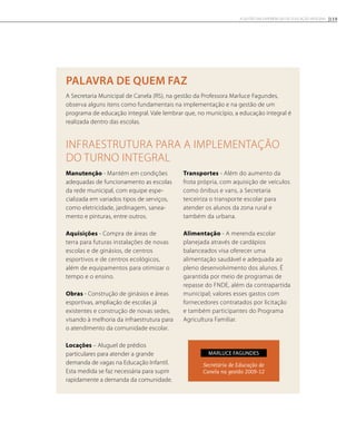 palavra de quem faz
A Secretaria Municipal de Canela (RS), na gestão da Professora Marluce Fagundes,
observa alguns itens como fundamentais na implementação e na gestão de um
programa de educação integral. Vale lembrar que, no município, a educação integral é
realizada dentro das escolas.
Infraestrutura para a implementação
do turno integral
Manutenção - Mantém em condições
adequadas de funcionamento as escolas
da rede municipal, com equipe espe-
cializada em variados tipos de serviços,
como eletricidade, jardinagem, sanea-
mento e pinturas, entre outros.
Aquisições - Compra de áreas de
terra para futuras instalações de novas
escolas e de ginásios, de centros
esportivos e de centros ecológicos,
além de equipamentos para otimizar o
tempo e o ensino.
Obras - Construção de ginásios e áreas
esportivas, ampliação de escolas já
existentes e construção de novas sedes,
visando à melhoria da infraestrutura para
o atendimento da comunidade escolar.
Locações – Aluguel de prédios
particulares para atender a grande
demanda de vagas na Educação Infantil.
Esta medida se faz necessária para suprir
rapidamente a demanda da comunidade.
Transportes - Além do aumento da
frota própria, com aquisição de veículos
como ônibus e vans, a Secretaria
terceiriza o transporte escolar para
atender os alunos da zona rural e
também da urbana.
Alimentação - A merenda escolar
planejada através de cardápios
balanceados visa oferecer uma
alimentação saudável e adequada ao
pleno desenvolvimento dos alunos. É
garantida por meio de programas de
repasse do FNDE, além da contrapartida
municipal; valores esses gastos com
fornecedores contratados por licitação
e também participantes do Programa
Agricultura Familiar.
Secretária de Educação de
Canela na gestão 2009-12
Marluce fagundes
119A GESTÃO EM EXPERIÊNCIAS DE EDUCAÇÃO INTEGRAL
 