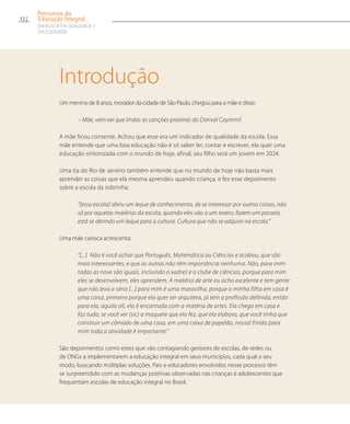 Um menino de 8 anos, morador da cidade de São Paulo, chegou para a mãe e disse:
– Mãe, vem ver que lindas as canções praieiras do Dorival Caymmi!
A mãe ficou contente. Achou que esse era um indicador de qualidade da escola. Essa
mãe entende que uma boa educação não é só saber ler, contar e escrever, ela quer uma
educação sintonizada com o mundo de hoje, afinal, seu filho será um jovem em 2024.
Uma tia do Rio de Janeiro também entende que no mundo de hoje não basta mais
aprender as coisas que ela mesma aprendeu quando criança, e fez esse depoimento
sobre a escola da sobrinha:
“[essa escola] abriu um leque de conhecimento, de se interessar por outras coisas, não
só por aquelas matérias da escola, quando eles vão a um teatro, fazem um passeio,
está se abrindo um leque para a cultura. Cultura que não se adquire na escola.”
Uma mãe carioca acrescenta:
“[...] Não é você achar que Português, Matemática ou Ciências e acabou, que são
mais interessantes, e que as outras não têm importância nenhuma. Não, para mim
todas as nove são iguais, incluindo o xadrez e o clube de ciências, porque para mim
eles se desenvolvem, eles aprendem. A matéria de arte eu acho excelente e tem gente
que não leva a sério [...] para mim é uma maravilha, porque a minha filha em casa é
uma coisa, primeiro porque ela quer ser arquiteta, já tem a profissão definida, então
para ela, aquilo ali, ela é encantada com a matéria de artes. Ela chega em casa e
faz tudo, se você ver (sic) a maquete que ela fez, que ela elabora, que você tinha que
construir um cômodo de uma casa, em uma caixa de papelão, nossa! Então para
mim toda a atividade é importante.”
São depoimentos como estes que vão contagiando gestores de escolas, de redes ou
de ONGs a implementarem a educação integral em seus municípios, cada qual a seu
modo, buscando múltiplas soluções. Pais e educadores envolvidos nesse processo têm
se surpreendido com as mudanças positivas observadas nas crianças e adolescentes que
frequentam escolas de educação integral no Brasil.
Introdução
12
Percursos da
Educação Integral
EM BUSCA DA QUALIDADE E
da EQUIDADE
 