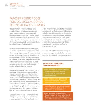 Parcerias entre poder
público, escolas e ONGs:
potencialidades e limites
“Se dois homens vêm andando por uma
estrada, cada um carregando um pão e, ao
se encontrarem, eles trocam os pães, cada
homem vai embora com um… Porém, se dois
homens vêm andando por uma estrada, cada
um carregando uma ideia e, ao se encontrarem,
eles trocam as ideias, cada homem vai embora
com duas.”(ditado chinês anônimo)
Parafraseando o ditado, se duas instituições
educativas repartem seus saberes e experiên-
cias, a criança é quem vai embora com muitas
idéias... Com esse princípio, na perspectiva de
compartilhar e construir saberes para melho-
rar a educação de crianças e jovens, o diálogo
entre diferentes instituições tem se revelado
um dos ingredientes mais poderosos dos
modos de fazer educação integral.
Por meio de parcerias com organizações da
sociedade civil, universidades, empresas,
escolas, unidades de saúde, movimentos
sociais, conselhos, fóruns e outros coletivos
busca-se o engajamento conjunto em ações
que contribuam para o empoderamento da
comunidade e uma educação de qualidade,
na qual a participação social caminha junto
com a apropriação dos espaços públicos
que se tornam instrumentos educativos.
A parceria por si só não é um fim, mas um
meio para que se conquistem resultados
mais amplos ou de melhor qualidade nas
ações desenvolvidas. O trabalho em parceria
constitui, por um lado, uma metodologia de
trabalho que objetiva maior profundidade,
extensão ou qualidade ao somar diferentes
competências institucionais e, por outro,
permite criar bases mais sólidas nos locais
e nas redes envolvidas, sustentando, de
maneira mais consistente e eficaz, as
intervenções sociais.
Essa tem sido a “fórmula” encontrada por
muitos municípios que trabalham com um
conceito de educação integral que prioriza
Por que as parcerias
são importantes?
• para viabilizar as ações definidas
no projeto de forma a poder
contar com os recursos dos
outros agentes;
•para ampliar e/ou aprofundar
o alcance das ações obtendo
melhores resultados educativos;
• como forma de empoderar outros
agentes da sociedade civil da
comunidade em questão;
• para legitimar a participação
democrática e a construção plural
de conhecimentos e habilidades
oferecidos às crianças e adolescentes.
120
Percursos da
Educação Integral
EM BUSCA DA QUALIDADE E
da EQUIDADE
 