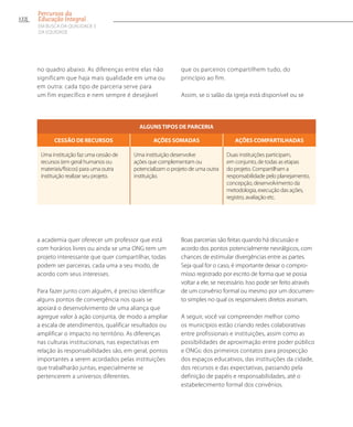 no quadro abaixo. As diferenças entre elas não
significam que haja mais qualidade em uma ou
em outra: cada tipo de parceria serve para
um fim específico e nem sempre é desejável
que os parceiros compartilhem tudo, do
princípio ao fim.
Assim, se o salão da igreja está disponível ou se
Algunstipos de parceria
Cessão de recursos Ações somadas Ações compartilhadas
Uma instituição faz uma cessão de
recursos (em geral humanos ou
materiais/físicos) para uma outra
instituição realizar seu projeto.
Uma instituição desenvolve
ações que complementam ou
potencializam o projeto de uma outra
instituição.
Duas instituições participam,
em conjunto, de todas as etapas
do projeto. Compartilham a
responsabilidade pelo planejamento,
concepção, desenvolvimento da
metodologia, execução das ações,
registro, avaliação etc.
a academia quer oferecer um professor que está
com horários livres ou ainda se uma ONG tem um
projeto interessante que quer compartilhar, todas
podem ser parceiras, cada uma a seu modo, de
acordo com seus interesses.
Para fazer junto com alguém, é preciso identificar
alguns pontos de convergência nos quais se
apoiará o desenvolvimento de uma aliança que
agregue valor à ação conjunta, de modo a ampliar
a escala de atendimentos, qualificar resultados ou
amplificar o impacto no território. As diferenças
nas culturas institucionais, nas expectativas em
relação às responsabilidades são, em geral, pontos
importantes a serem acordados pelas instituições
que trabalharão juntas, especialmente se
pertencerem a universos diferentes.
Boas parcerias são feitas quando há discussão e
acordo dos pontos potencialmente nevrálgicos, com
chances de estimular divergências entre as partes.
Seja qual for o caso, é importante deixar o compro-
misso registrado por escrito de forma que se possa
voltar a ele, se necessário. Isso pode ser feito através
de um convênio formal ou mesmo por um documen-
to simples no qual os responsáveis diretos assinam.
A seguir, você vai compreender melhor como
os municípios estão criando redes colaborativas
entre profissionais e instituições, assim como as
possibilidades de aproximação entre poder público
e ONGs: dos primeiros contatos para prospecção
dos espaços educativos, das instituições da cidade,
dos recursos e das expectativas, passando pela
definição de papéis e responsabilidades, até o
estabelecimento formal dos convênios.
122
Percursos da
Educação Integral
EM BUSCA DA QUALIDADE E
da EQUIDADE
 