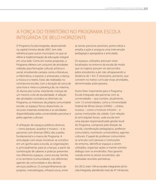 A força do território nO Programa Escola
Integrada de Belo Horizonte
O Programa Escola Integrada, desenvolvido
na capital mineira desde 2007, tem sido
referência para outros municípios no que se
refere à implementação da educação integral
em uma rede. Como em outras propostas, o
Programa oferece um conjunto de atividades
voltadas para formação cultural, artística e
social, envolvendo campos como a literatura,
a informática, o esporte, o artesanato, a dança,
a música e o teatro. Estas são realizadas no
contraturno escolar, com a duração de cerca de
uma hora e meia e a presença de, no máximo,
25 alunos por turma, mesclando crianças de
um mesmo ciclo de escolaridade. A seleção
das atividades considera as diretrizes do
Programa, os interesses da própria comunidade
escolar, os espaços físicos disponíveis, os
recursos materiais existentes e as atividades
disponibilizadas pelas universidades parceiras e
pelos agentes culturais.
A utilização de espaços públicos diversos
– como parques, quadras e museus – e as
parcerias com diversas ONGs são a pedra
fundamental e a marca do Programa. A
articulação com essas iniciativas se constitui
em um ganho para a escola, as organizações
e, principalmente, para as crianças, a partir da
combinação de saberes e práticas presentes
nos diferentes espaços, como escola, família
e no território (comunidade), nos diferentes
agentes da comunidade e dos demais
serviços públicos. O compartilhamento de
projetos, metodologias, infraestrutura, entre
as tantas parcerias possíveis, potencializa e
amplia a ação e assegura uma intervenção
pedagógica agregadora e articulada.
Os espaços utilizados precisam estar
localizados no entorno da escola de modo
que os trajetos possam ser percorridos
pelos estudantes a pé, não ultrapassando a
distância de 1 km. É necessário, portanto, que
constem na matriz curricular essas atividades,
denominadas aulas-passeio.
Outro fator importante para o Programa
Escola Integrada são parcerias com as
universidades – que contam, atualmente,
com 13 universidades, como a Universidade
Federal de Minas Gerais (UFMG) –, clubes,
museus – como o Instituto Inhotim – e
outras instituições da cidade. Com relação
às articulações locais, cada escola tem
uma equipe responsável pela gestão local
do Programa, composta pela direção da
escola, coordenação pedagógica, professor
comunitário, monitores universitários, agentes
culturais. É papel do professor comunitário
se articular com pessoas e instituições
do entorno, identificar espaços a serem
utilizados, organizar ações e manter estreito
diálogo com os envolvidos. Para garantir
coesão entre os atores envolvidos, são
realizadas reuniões periódicas.
Em 2012, eram 169 as escolas integrantes do Es-
cola Integrada, atendendo mais de 47 mil alunos.
123A GESTÃO EM EXPERIÊNCIAS DE EDUCAÇÃO INTEGRAL
 