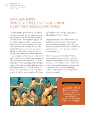 Novo Hamburgo:
“Romper o espaço físico sem romper
o sentido da educação integral”
O projeto de educação integral no município é
centrado nas escolas, que têm total autonomia
para estabelecer suas parcerias na comunidade.
Cabe a elas fazer a prospecção dos espaços pos-
síveis e criar as parcerias. Cada escola é respon-
sável pelo currículo que se organiza de acordo
com as parcerias que consegue firmar. A EMEF
José Bonifácio, por exemplo, tem parceria com
a Escola de Natação Ritmo – que funciona no
Sindicato dos Comerciários, localizado no bairro
–, cuja sede possui uma piscina que é disponibili-
zada em alguns horários da semana para aulas de
natação. Tem também parceria com a Escolinha
de Futebol Primavera, que dá aulas de futsal para
os alunos da escola, no ginásio da Igreja do bairro
Primavera. Na quadra da Escola de Samba Cru-
zeiro do Sul, os alunos têm aula de percussão, e
as aulas de robótica são ministradas pelos alunos
do curso técnico da Fundação Escola Técnica
Liberato Salzano Vieira da Cunha.
Os projetos de cada escola são acompanhados
pela Secretaria de Educação e Desporto por
meio de reuniões mensais em níveis diferentes:
diretores com o secretário; técnicos e diretoras de
escolas por região e entre técnicos e coordena-
dores pedagógicos.
Para que se possa compreender melhor os
tipos de parcerias, pode-se tomar o exemplo
da Escola Municipal Pres. Tancredo Neves, que
atende do 1º ao 6º ano do Ensino Fundamental.
Veja no quadro abaixo a variedade de parcerias
ou de apoios que a escola estabelece para
realizar a proposta de educação integral com
que sonha a equipe.
As escolas de Novo
Hamburgo fazem
diversas parcerias
e utilizam espaços
variados para
realizar a proposta
de educação integral.
Novo Hamburgo - RS
124
Percursos da
Educação Integral
EM BUSCA DA QUALIDADE E
da EQUIDADE
 