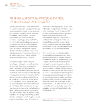 Piraí (RJ): a aposta em parcerias em prol
da tecnologia da educação
Parcerias estabelecidas a partir do contexto
de cada município, das suas possibilidades e
necessidades devem estar em consonância
com o projeto educativo que se pretender
estabelecer. Dessa maneira, Piraí tem
investido em parcerias que atrelam
educação e tecnologia, pois, desde 2004,
investe na democratização do acesso aos
meios de comunicação e informação ao
disponibilizar internet em banda larga a
partir do Sistema Híbrido com Suporte
Wireless (SHSW), que oferece cobertura a
toda a cidade e permite que escolas, centros
de saúde, telecentros e praças públicas
sejam pontos de conexão à internet.
Como o município é permeado pela
tecnologia, a educação não poderia deixar
de participar. A partir de uma parceria
entre a Secretaria de Educação e uma
empresa italiana de tecnologia, foi possível
estabelecer no município um laboratório da
empresa, o Cisco Network Academy (CNA),
que funciona dentro do prédio do Centro
de Educação à Distância do Rio de Janeiro
(CEDERJ) campus Piraí. A equipe do CNA
foi responsável pela formação dos técnicos
de informática do município que, por sua
vez, passaram a atuar como multiplicadores
desse conhecimento na rede municipal. A
articulação entre o setor de informática e a
Secretaria de Educação possibilitou que os
técnicos ofertassem uma formação semanal
aos jovens que fazem parte do programa
aluno-tutor22
. Neste programa, alunos com
habilidades avançadas de informática e que
estão cursando o Ensino Fundamental II
da rede municipal de educação aprendem
noções básicas de manutenção de
computadores e passam a disseminar o
conhecimento tecnológico dentro das
escolas. Todas as escolas possuem pelo
menos um aluno-tutor que pode auxiliar a
comunidade escolar nas questões técnicas
relacionadas ao uso dos computadores.
Outra parceria que vincula educação e
tecnologia foi estabelecida entre a Secre-
taria Municipal de Educação e a Universi-
dade Federal do Rio de Janeiro (UFRJ), com
o objetivo de formar professores da rede
municipal na perspectiva da tecnologia
educacional. Dessa maneira, os professores
são convidados a explorar o universo da ro-
bótica educacional, inovar em metodologias
de ensino e ligar os conhecimentos aprendi-
dos aos currículos escolares, proporcionan-
do aprendizagens diferenciadas aos alunos.
O projeto oferece dois tipos de formação:
atividades online que acontecem no am-
biente moodle – um software livre, de apoio
à aprendizagem – e atividades presenciais
realizadas no Laboratório de Robótica do
CEDERJ, polo Piraí.
22 Mais informações no site: http://www.uca.gov.br
126
Percursos da
Educação Integral
EM BUSCA DA QUALIDADE E
da EQUIDADE
 