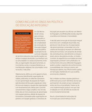 Como incluir as ONGs na política
de educação integral?
Em São Bernar-
do do Campo,
para começar,
foi necessário o
reconhecimento
da complexidade
da construção da
Educação Integral
na escola pública
na perspectiva do
currículo integrado,
do território educativo, das transformações nos
tempos e espaços da escola e sua interface com
as comunidades e os atores ali presentes, entre
eles, as organizações não governamentais, os
movimentos sociais, os grupos folclóricos, as
manifestações religiosas. Na comunidade, como
na escola, a vida pulsa.
Objetivamente, definiu-se como garantir a lisura
do processo identificando organizações da
cidade, publicando um edital de chamamen-
to com apresentação de proposta do Projeto
pela Secretaria de Educação, seguida por visitas
técnicas aos espaços e equipes das organizações
com levantamento de critérios para o possível
conveniamento. Etapa complexa, mas vencida.
Então, deu-se início ao processo de aproximação
com equipes gestoras, seleção de equipes de
funcionários contratados pelas organizações em
parceira com equipes gestoras e a Secretaria de
Educação para atuarem nas oficinas com diferen-
tes linguagens, escolhidas pelas escolas, segundo
a sua leitura de interesses e necessidades.
A decisão pela construção da Educação Integral
teve início com a ampliação da jornada, mas,
precisa ser mais do que isso. As organizações
não governamentais conveniadas com a Se-
cretaria de Educação já atuavam em diferentes
bairros do município, com propostas de ativida-
des socioeducativas e atendimento a crianças e
jovens, alunos das próprias escolas, no horário
contrário. As experiências acumuladas por essas
organizações, já tinham como predicado o re-
conhecimento de que as diferentes linguagens
podem ampliar o repertório de conhecimentos
e possibilidades das crianças e jovens, sem
hierarquizar saberes, mas influenciando sujeitos
em formação, interferindo em suas escolhas,
promovendo cidadania.
Nas unidades escolares, equipes gestoras e
professores procuravam identificar alunos que
participariam do projeto, já que o programa
ainda não fora universalizado. Tratava-se de
uma implementação gradual, mas que hoje
é realizado em mais de 50% das escolas de
ensino fundamental da rede.
Reunir a diversidade de instituições do
município para somar esforços trouxe
Mestre em Educação pela
Universidade Metodista de
São Paulo. Mestranda em
Ciências Humanas e Sociais
pela UFABC onde pesquisa
políticas públicas de
educação integral. Autora
do livro ‘Leitura e Lazer:
uma alquimia possível’.
Helena Negreiros
127A GESTÃO EM EXPERIÊNCIAS DE EDUCAÇÃO INTEGRAL
 