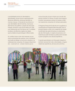 a possibilidade de discutir identidades e
aprendizados, já que escola e organização têm
dinâmicas diferentes, ainda que atendam as
mesmas crianças. A intenção de reconhecer as
suas identidades não foi fundi-las, mas buscar
alternativas de qualificar o projeto de educação
integral, somando o que há de melhor em cada
uma, oferecendo aos 8 mil alunos de 37 unidades
escolares, de diferentes regiões da cidade,
oportunidades de aprendizagem diferenciadas.
Os conflitos foram e têm sido inerentes ao pro-
cesso e promotores de avanços, com a constante
retomada do diálogo na busca por soluções e na
celebração das conquistas. Os espaços disponíveis
são – e precisam ser – sempre maiores que os
muros da escola, já que é mister que a escola não
precisa confinar as crianças. Ocupar novos espaços,
envolver mais pessoas, avançar os tempos, rende-
ram expressivas conquistas em tempos apressados.
O Programa Tempo de Escola tem em sua gênese as
contribuições do Programa Mais Educação. Para os
primeiros passos, contar com a expertise do Cenpec
na definição das ações formativas, na sistematiza-
ção das informações, no registro do processo com
material que pode tematizar as práticas tem tornado
o jovem programa uma robusta experiência.
O grande aprendizado com Educação Integral em
território nacional tem sido a diversidade, a singula-
ridade das experiências, da busca de caminhos.
128
Percursos da
Educação Integral
EM BUSCA DA QUALIDADE E
da EQUIDADE
 
