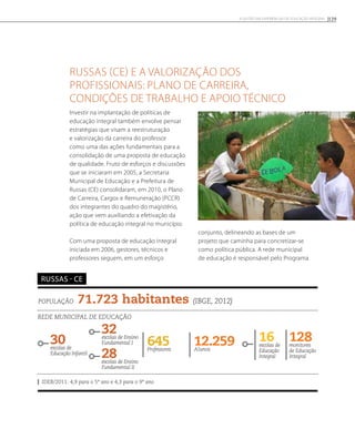 Russas (CE) e a valorização dos
profissionais: plano de carreira,
condições de trabalho e apoio técnico
Investir na implantação de políticas de
educação integral também envolve pensar
estratégias que visam a reestruturação
e valorização da carreira do professor
como uma das ações fundamentais para a
consolidação de uma proposta de educação
de qualidade. Fruto de esforços e discussões
que se iniciaram em 2005, a Secretaria
Municipal de Educação e a Prefeitura de
Russas (CE) consolidaram, em 2010, o Plano
de Carreira, Cargos e Remuneração (PCCR)
dos integrantes do quadro do magistério,
ação que vem auxiliando a efetivação da
política de educação integral no município.
Com uma proposta de educação integral
iniciada em 2006, gestores, técnicos e
professores seguem, em um esforço
conjunto, delineando as bases de um
projeto que caminha para concretizar-se
como política pública. A rede municipal
de educação é responsável pelo Programa
População 71.723 habitantes (IBGE, 2012)
Rede municipal de educação
30escolas de
Educação Infantil
32escolas de Ensino
Fundamental I 12.259Alunos
16escolas de
Educação
Integral
645Professores
128monitores
de Educação
Integral
IDEB/2011: 4,9 para o 5º ano e 4,3 para o 9º ano
russas - ce
28escolas de Ensino
Fundamental II
129A GESTÃO EM EXPERIÊNCIAS DE EDUCAÇÃO INTEGRAL
 