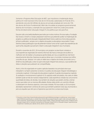 Somente o Programa Mais Educação do MEC, que impulsiona a implantação dessa
política em nível nacional, tinha mais de 32 mil escolas cadastradas em final de 2012,
atendendo cerca de 4,8 milhões de alunos em jornada ampliada (em torno de 15%
dos alunos de Ensino Fundamental). Além das vinculadas ao programa governamental,
dezenas de municípios, a exemplo dos que aparecem neste livro, estão procurando
formas de desenvolver educação integral. É uma política que veio para ficar.
Essa tem sido uma tarefa desafiante para todos por muitos motivos. Por essa razão, a Fundação
Itaú Social, o Unicef e o Cenpec prepararam este livro que pretende auxiliar na implantação de
projetos ou políticas de educação integral pelo Brasil. Outros cadernos e livros dessa parceria
já foram publicados1
, sempre com o objetivo de ajudar os educadores nessa tarefa. O traço
distintivo desta publicação é que ela pretende mostrar“como se faz”a partir das experiências de
quem já fez, daqueles que pensam e fazem a educação integral em seus municípios.
De abril a novembro de 2012, 20 municípios com projetos na área foram visitados e
suas experiências registradas de maneira informal; não havia a intenção de escolher os
melhores nem de realizar uma pesquisa aprofundada, por isso, as experiências não foram
exaustivamente descritas. Esperava-se apenas deixar que o município mostrasse seu brilho;
a escolha do que destacar em cada um deles teve o objetivo de revelar, de acordo com a
dinâmica da publicação, a área na qual a educação integral mais avançou, a que poderia dar
ideias e soluções que pudessem ser compartilhadas.
Assim, o livro foi organizado em quatro capítulos baseados nos principais eixos que
interpelam e se fazem presentes na teoria e na prática da educação integral: metodologias e
conteúdos (capítulo 1); formação de educadores (capítulo 2); gestão de programas (capítulo
3); avaliação e monitoramento (capítulo 4). Os capítulos estão articulados, mas cada um deles
também pode ser lido de maneira independente. Cada experiência visitada traz uma enorme
quantidade de ideias, de dúvidas, mas também de soluções que podem, de fato, orientar
outros que estão com as mesmas dificuldades. Muitas redes já têm um caminho trilhado
e sobressaem em diversos aspectos, como estas visitadas. Por essa razão, os 20 municípios
abordados representam centenas de outros que também poderiam estar aqui, iluminando o
percurso àqueles que vêm por aí. Esperamos que este livro cumpra essa função.
1 Consulte os sites http://www.fundacaoitausocial.org.br/biblioteca/artigos-e-publicacoes, www.cenpec.
org.br/biblioteca/produções ou ainda http://www.educacaoeparticipacao.org.br onde você pode baixar os
livros anteriores: Tecendo Redes para Educação Integral (2006), Colóquio Educação Integral (2010), Tendências para
Educação Integral (2011); Seminário Internacional de Educação Integral (2011) e Educação Integral: experiências que
transformam. Subsídios para reflexão (2013), dentre outros materiais.
13Percursos da Educação Integral em busca da Qualidade e da Equidade
 