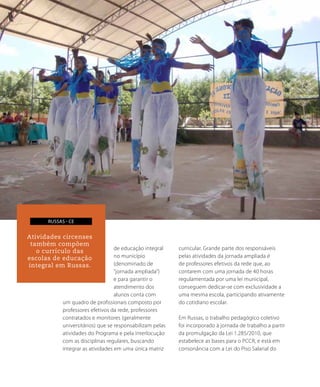 de educação integral
no município
(denominado de
“jornada ampliada”)
e para garantir o
atendimento dos
alunos conta com
um quadro de profissionais composto por
professores efetivos da rede, professores
contratados e monitores (geralmente
universitários) que se responsabilizam pelas
atividades do Programa e pela interlocução
com as disciplinas regulares, buscando
integrar as atividades em uma única matriz
curricular. Grande parte dos responsáveis
pelas atividades da jornada ampliada é
de professores efetivos da rede que, ao
contarem com uma jornada de 40 horas
regulamentada por uma lei municipal,
conseguem dedicar-se com exclusividade a
uma mesma escola, participando ativamente
do cotidiano escolar.
Em Russas, o trabalho pedagógico coletivo
foi incorporado à jornada de trabalho a partir
da promulgação da Lei 1.285/2010, que
estabelece as bases para o PCCR, e está em
consonância com a Lei do Piso Salarial do
130
Percursos da
Educação Integral
EM BUSCA DA QUALIDADE E
da EQUIDADE
Atividades circenses
também compõem
o currículo das
escolas de educação
integral em Russas.
russas - ce
 