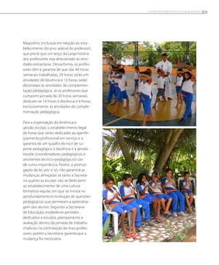 Magistério (inclusive em relação ao esta-
belecimento do piso salarial do professor),
que prevê que um terço da carga horária
dos professores seja direcionado às ativi-
dades extraclasse. Dessa forma, os profes-
sores têm a garantia de que das 40 horas
semanais trabalhadas, 28 horas serão em
atividades de docência e 12 horas serão
destinadas às atividades de complemen-
tação pedagógica. Já os professores que
cumprem jornada de 20 horas semanais
dedicam-se 14 horas à docência e 6 horas,
exclusivamente, às atividades de comple-
mentação pedagógica.
Para a organização da dinâmica e
gestão escolar, o estabelecimento legal
de horas que serão dedicadas ao aperfei-
çoamento profissional em serviço e a
garantia de um quadro técnico de su-
porte pedagógico à docência e à gestão
escolar (coordenadores pedagógicos e
assistentes técnico-pedagógicos) são
de suma importância. Porém, a promul-
gação da lei, por si só, não garantirá as
mudanças almejadas se tanto a Secreta-
ria quanto as escolas não se dedicarem
ao estabelecimento de uma cultura
formativa regular, em que se invista no
aprofundamento e resolução de questões
pedagógicas que permeiam a aprendiza-
gem dos alunos. Segundo a Secretaria
de Educação, estabelecer períodos
dedicados a estudos, planejamento e
avaliação dentro da jornada de trabalho
implicou na contratação de mais profes-
sores, porém a Secretária garante que a
mudança foi necessária.
131A GESTÃO EM EXPERIÊNCIAS DE EDUCAÇÃO INTEGRAL
 