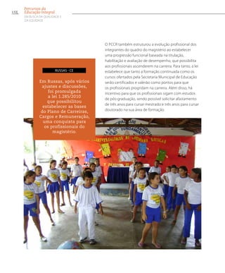 O PCCR também estruturou a evolução profissional dos
integrantes do quadro do magistério ao estabelecer
uma progressão funcional baseada na titulação,
habilitação e avaliação de desempenho, que possibilita
aos profissionais ascenderem na carreira. Para tanto, a lei
estabelece que tanto a formação continuada como os
cursos ofertados pela Secretaria Municipal de Educação
serão certificados e valerão como pontos para que
os profissionais progridam na carreira. Além disso, há
incentivo para que os profissionais sigam com estudos
de pós-graduação, sendo possível solicitar afastamento
de três anos para cursar mestrado e três anos para cursar
doutorado na sua área de formação.
Em Russas, após vários
ajustes e discussões,
foi promulgada
a lei 1.285/2010
que possibilitou
estabelecer as bases
do Plano de Carreiras,
Cargos e Remuneração,
uma conquista para
os profissionais do
magistério.
russas - ce
132
Percursos da
Educação Integral
EM BUSCA DA QUALIDADE E
da EQUIDADE
 
