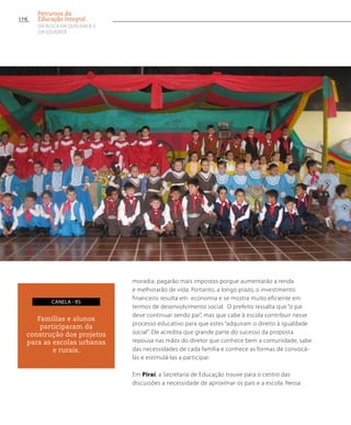 moradia, pagarão mais impostos porque aumentarão a renda
e melhorarão de vida. Portanto, a longo prazo, o investimento
financeiro resulta em economia e se mostra muito eficiente em
termos de desenvolvimento social. O prefeito ressalta que “o pai
deve continuar sendo pai”, mas que cabe à escola contribuir nesse
processo educativo para que estes “adquiram o direito à igualdade
social”. Ele acredita que grande parte do sucesso da proposta
repousa nas mãos do diretor que conhece bem a comunidade, sabe
das necessidades de cada família e conhece as formas de convocá-
las e estimulá-las a participar.
Em Piraí, a Secretaria de Educação trouxe para o centro das
discussões a necessidade de aproximar os pais e a escola. Nessa
Famílias e alunos
participaram da
construção dos projetos
para as escolas urbanas
e rurais.
canela - RS
134
Percursos da
Educação Integral
EM BUSCA DA QUALIDADE E
da EQUIDADE
 