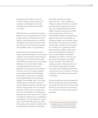 perspectiva, foi criado há cerca de
12 anos o projeto Escola de pais, que
acontece com frequência em cada
unidade escolar pertencente à rede
municipal.
Definida como uma roda de conversa, o
projeto visa a interação constante entre
escola, família e comunidade; por esse
motivo, cada escola possui seu próprio
calendário e tem autonomia para tratar
dos temas de maior pertinência para a
comunidade a que a escola pertence.
O levantamento inicial dos possíveis
temas a serem abordados nos encontros
compete ao orientador educacional da
escola, que em constante observação
da dinâmica da escola, das necessidades
familiares e da comunidade, realiza
um levantamento dos temas que
poderiam ser discutidos nessa roda de
conversa. Uma vez iniciado o projeto,
os participantes têm total liberdade
para sugerir a troca e/ou inclusão de
temas, dependendo da necessidade
daquela comunidade. Assim, se os pais
manifestarem o desejo de conversar
sobre a adolescência, por exemplo, este
vai ser o espaço ideal. Em um clima de
respeito e escuta ativa, os anseios dos
pais são manifestados e os educadores
presentes procuram discutir com os pais
as melhores soluções para os problemas
enfrentados. E não são somente os pais
que se beneficiam de iniciativas como
estas, toda a comunidade e profissionais
da rede estão convidados a participar.
Pensando na potência dessas
trocas, em 2011, após a adesão ao
Programa Saúde na Escola24
, as escolas
participantes se aproximaram ainda
mais das Unidades Básicas de Saúde
(UBS) e somaram forças para compor
uma escola de pais com foco na
interdisciplinaridade. Ao perceber que
determinados assuntos tratados no
Programa podem ser discutidos a partir
da interface entre as áreas da saúde e
da educação, o diretor da escola entra
em contato com o gerente da UBS e
juntos passam a refletir sobre como
equacionar problemas e contribuir
com as necessidades das famílias
atendidas por ambos os serviços. Foi
assim que a psicóloga, a assistente
social e o agente comunitário de
saúde passaram a planejar junto com
o orientador educacional as ações e
discussões demandadas pelas famílias,
contribuindo com o crescente clima de
confiança e alinhamento entre as duas
instituições.
A periodicidade das reuniões depende
da necessidade de cada escola, porém
é realizado no mínimo um encontro por
bimestre, com duração de uma hora e
em um horário em que os pais possam
participar.
24 O Programa Saúde da Escola é resultado de
uma parceria entre o Ministério da Saúde
e o da Educação. Para mais informações,
consultar: http://portalsaude.saude.gov.br.
135A GESTÃO EM EXPERIÊNCIAS DE EDUCAÇÃO INTEGRAL
 
