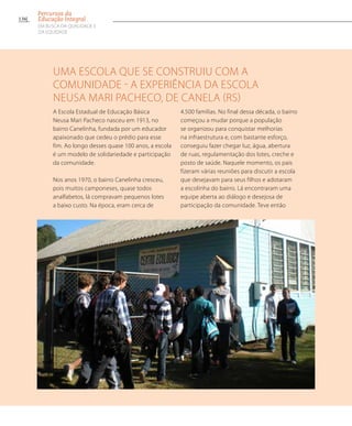Uma escola que se construiu com a
comunidade - A experiência da Escola
Neusa Mari Pacheco, de Canela (RS)
A Escola Estadual de Educação Básica
Neusa Mari Pacheco nasceu em 1913, no
bairro Canelinha, fundada por um educador
apaixonado que cedeu o prédio para esse
fim. Ao longo desses quase 100 anos, a escola
é um modelo de solidariedade e participação
da comunidade.
Nos anos 1970, o bairro Canelinha cresceu,
pois muitos camponeses, quase todos
analfabetos, lá compravam pequenos lotes
a baixo custo. Na época, eram cerca de
4.500 famílias. No final dessa década, o bairro
começou a mudar porque a população
se organizou para conquistar melhorias
na infraestrutura e, com bastante esforço,
conseguiu fazer chegar luz, água, abertura
de ruas, regulamentação dos lotes, creche e
posto de saúde. Naquele momento, os pais
fizeram várias reuniões para discutir a escola
que desejavam para seus filhos e adotaram
a escolinha do bairro. Lá encontraram uma
equipe aberta ao diálogo e desejosa de
participação da comunidade. Teve então
136
Percursos da
Educação Integral
EM BUSCA DA QUALIDADE E
da EQUIDADE
 