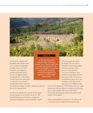 início o ciclo integral, com
atividades educativas (teatro,
canto, banda, recuperação
escolar) no turno inverso
e também com algumas
profissionalizantes (tricô,
crochê, tecelagem, horta,
datilografia etc.). Estas foram
muito importantes para gerar
os recursos com os quais a
escola pôde crescer, uma vez
que produzia estojos, cartelas e rebites em talheres
para uma empresa local.
Em 1992, de acordo com o governo do Estado
do Rio Grande do Sul instalou-se ali um CIEP
profissionalizante que forneceu as bases da
proposta pedagógica atual de período integral.
A forte atuação dos pais e
da direção fez com que as
fronteiras fossem expandidas.
A escola comprou terras,
fez um centro agrícola,
um centro ecológico, uma
academia de ginástica dentro
da escola-sede, uma piscina
semiolímpica aquecida e com
vestiários, tudo para uso de
todos da comunidade escolar.
A piscina, finalizada em 1999, atende cerca de 1.500
pessoas por semana (alunos, ex-alunos, professores,
pais e comunidade). 90% dos custos para a
construção deste espaço foram arrecadados pela
própria comunidade.
Hoje a participação dos pais dos 1.141 alunos, do
1º ano do Ensino Fundamental ao técnico pós-
A Escola Estadual
Neusa Mari Pacheco
possui um Centro Agrícola
(a 6 km da escola) e um
Centro Ecológico onde são
realizadas diversas
atividades ligadas ao
campo e à educação
ambiental.
canela - RS
137A GESTÃO EM EXPERIÊNCIAS DE EDUCAÇÃO INTEGRAL
 